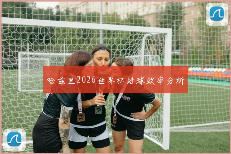 哈兹里2026世界杯进球效率分析