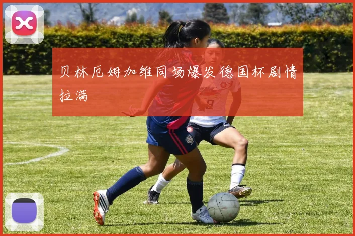 贝林厄姆加维同场爆发德国杯剧情拉满
