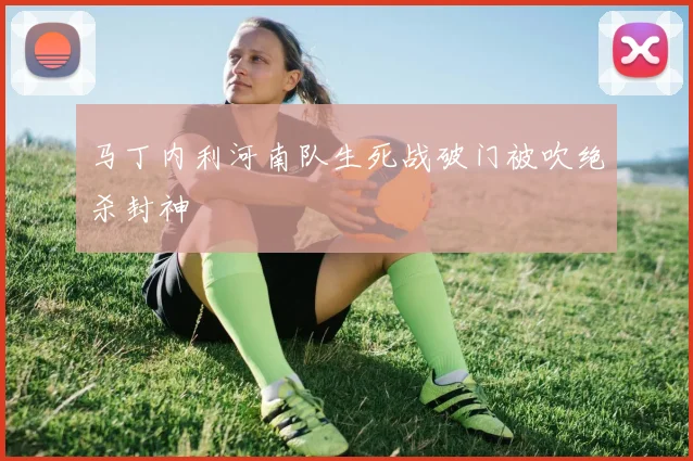 马丁内利河南队生死战破门被吹绝杀封神