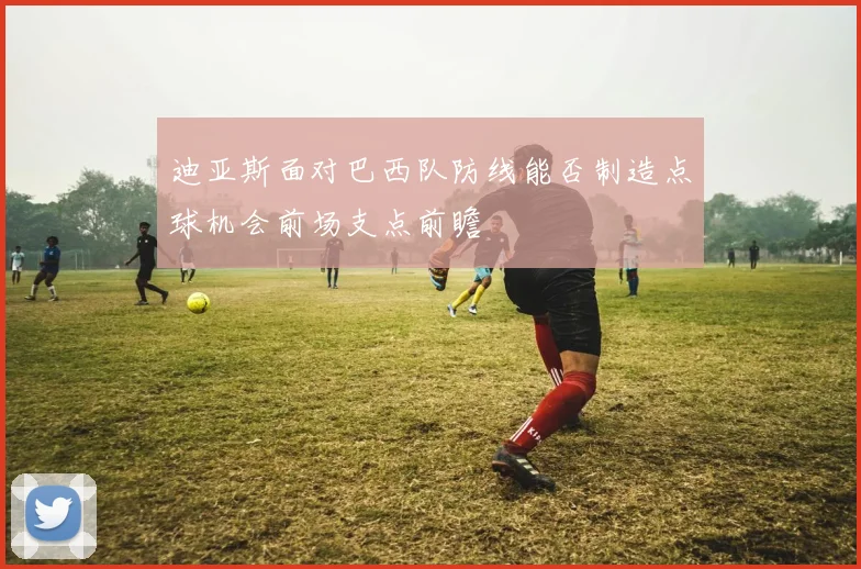 迪亚斯面对巴西队防线能否制造点球机会前场支点前瞻