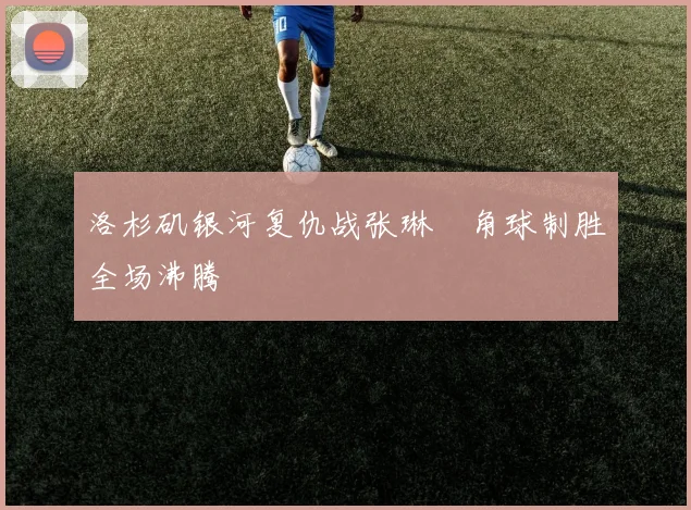 洛杉矶银河复仇战张琳芃角球制胜全场沸腾