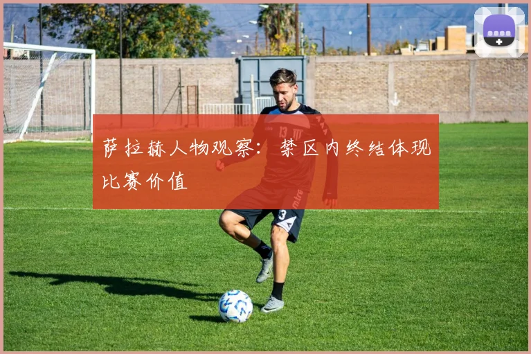 萨拉赫人物观察:禁区内终结体现比赛价值
