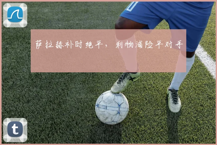 萨拉赫补时绝平，利物浦险平对手