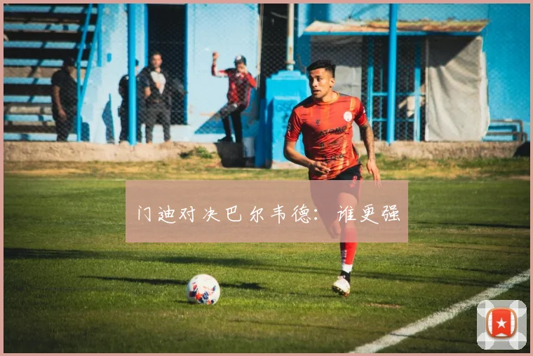 门迪对决巴尔韦德：谁更强