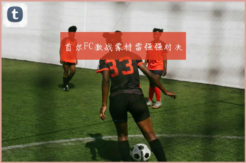 首尔FC激战蒙特雷强强对决