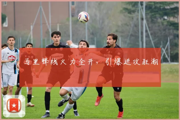 马里锋线火力全开，引爆进攻狂潮