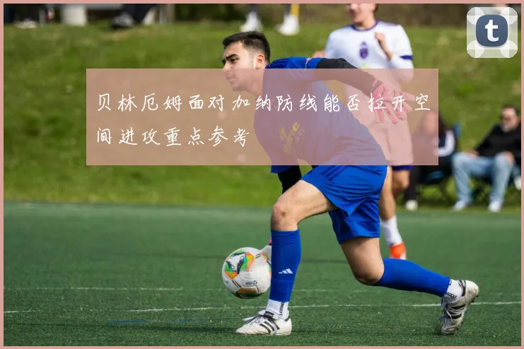 贝林厄姆面对加纳防线能否拉开空间进攻重点参考