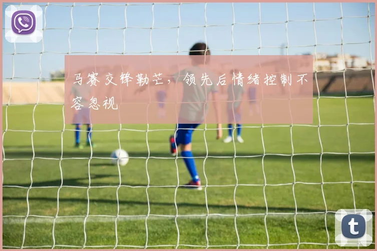 马赛交锋勒芒,领先后情绪控制不容忽视