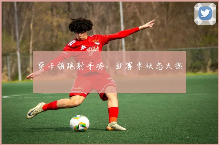 萨卡领跑射手榜，新赛季状态火热