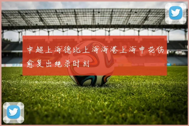 中超上海德比上海海港上海申花伤愈复出绝杀时刻