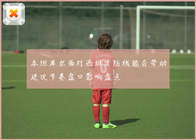 本坦库尔面对西班牙防线能否带动进攻节奏盘口影响盘点
