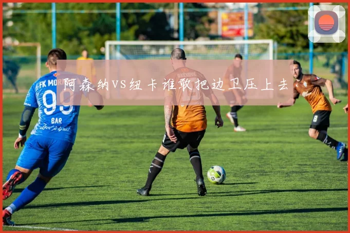 阿森纳vs纽卡谁敢把边卫压上去
