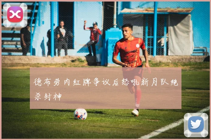 德布劳内红牌争议后怒吼新月队绝杀封神