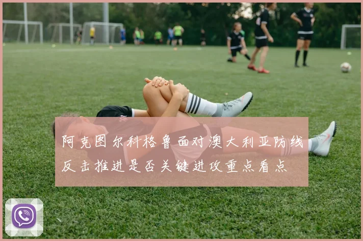 阿克图尔科格鲁面对澳大利亚防线反击推进是否关键进攻重点看点