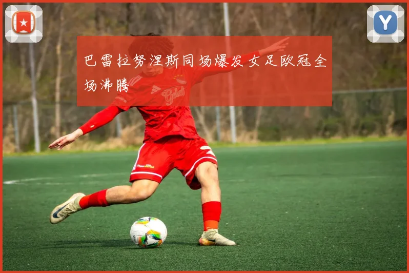 巴雷拉努涅斯同场爆发女足欧冠全场沸腾
