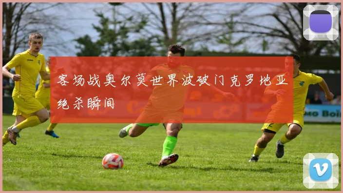 客场战奥尔莫世界波破门克罗地亚绝杀瞬间