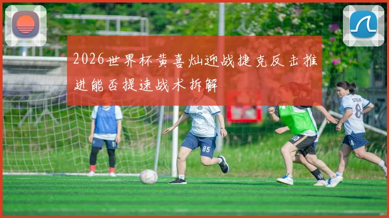 2026世界杯黄喜灿迎战捷克反击推进能否提速战术拆解