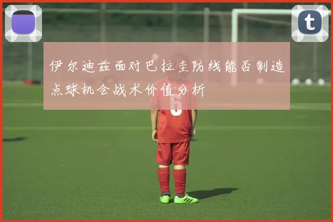 伊尔迪兹面对巴拉圭防线能否制造点球机会战术价值分析