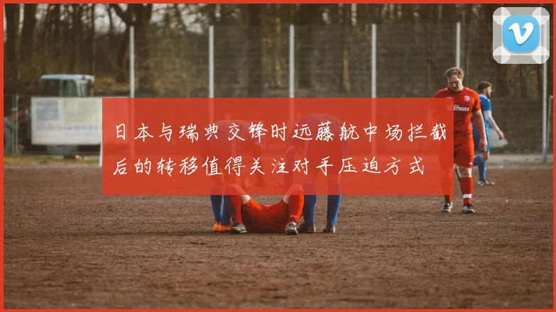 日本与瑞典交锋时远藤航中场拦截后的转移值得关注对手压迫方式