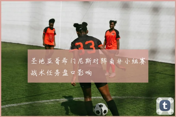 圣地亚哥希门尼斯对阵南非小组赛战术任务盘口影响