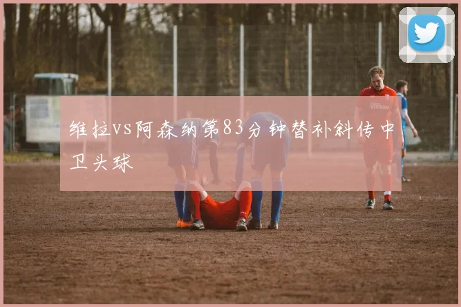 维拉vs阿森纳第83分钟替补斜传中卫头球