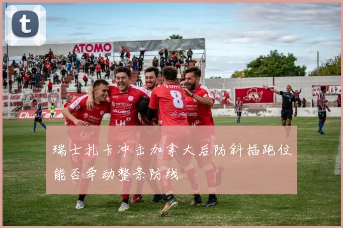 瑞士扎卡冲击加拿大后防斜插跑位能否牵动整条防线
