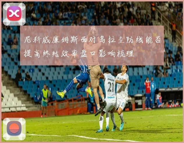 尼科威廉姆斯面对乌拉圭防线能否提高终结效率盘口影响梳理