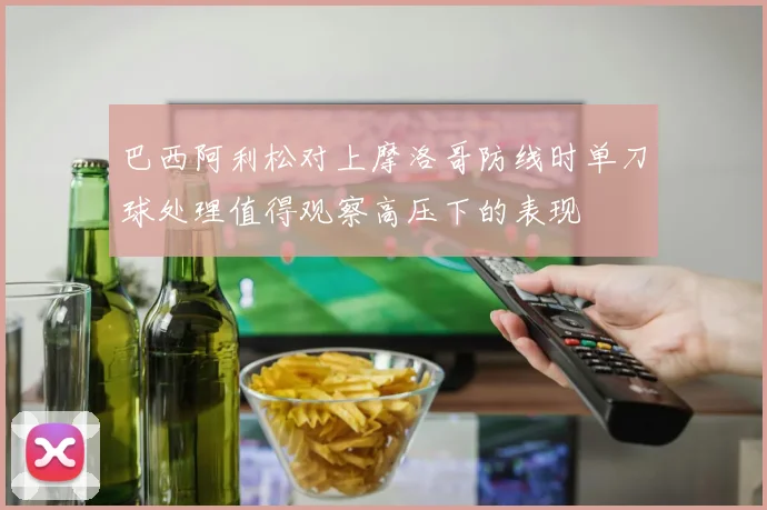 巴西阿利松对上摩洛哥防线时单刀球处理值得观察高压下的表现