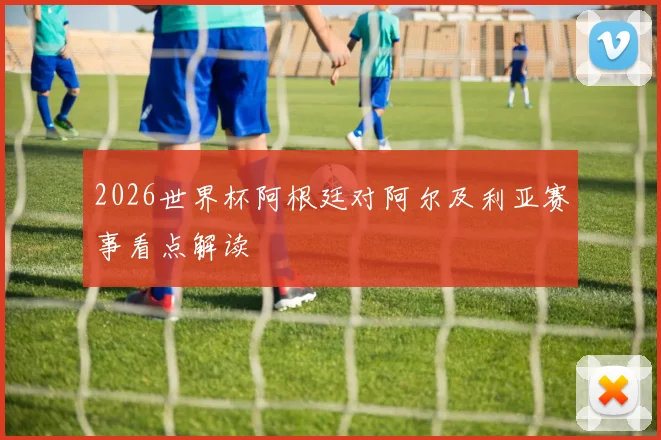 2026世界杯阿根廷对阿尔及利亚赛事看点解读