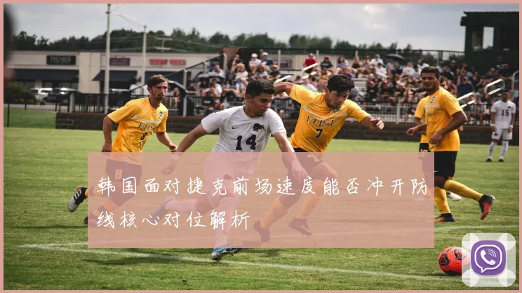 韩国面对捷克前场速度能否冲开防线核心对位解析