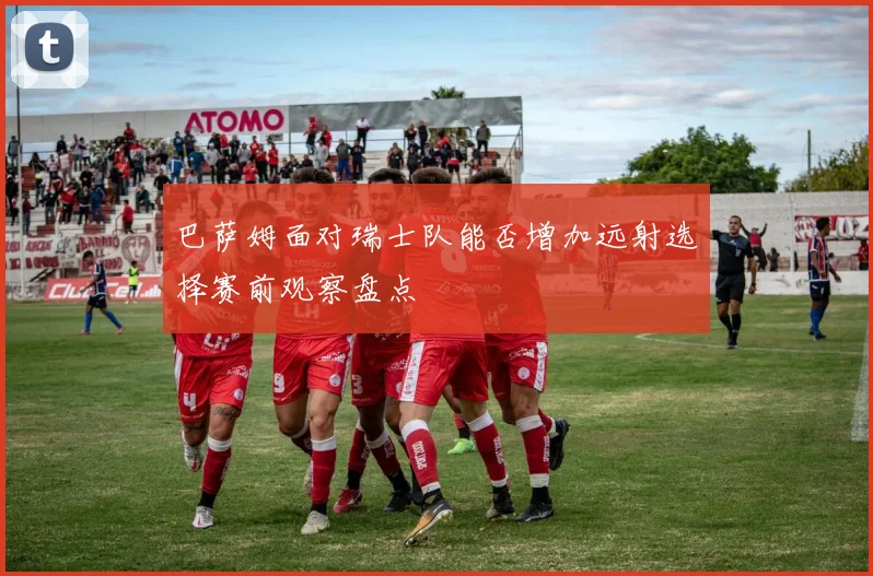 巴萨姆面对瑞士队能否增加远射选择赛前观察盘点