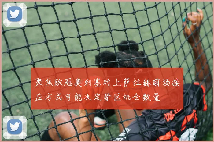 聚焦欧冠奥利塞对上萨拉赫前场接应方式可能决定禁区机会数量