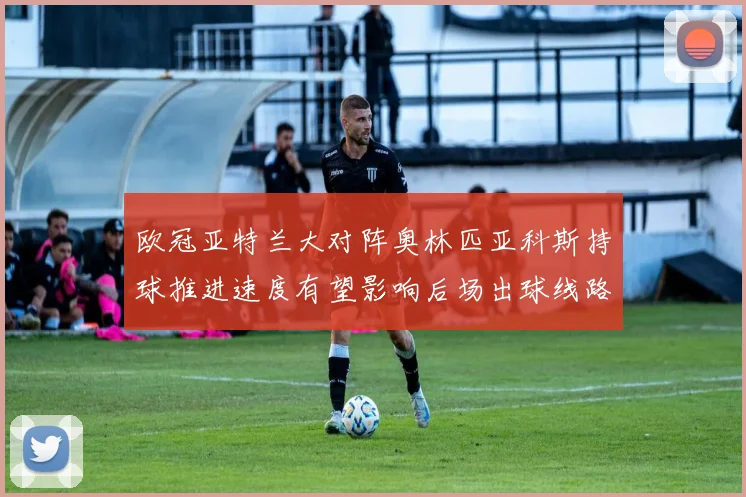 欧冠亚特兰大对阵奥林匹亚科斯持球推进速度有望影响后场出球线路