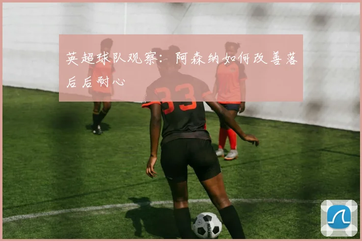 英超球队观察：阿森纳如何改善落后后耐心
