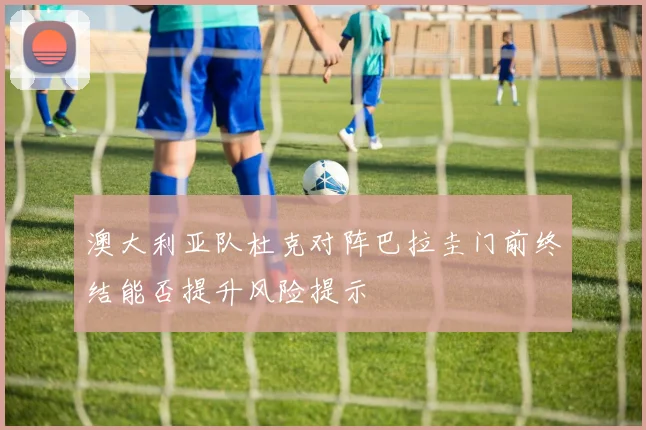 澳大利亚队杜克对阵巴拉圭门前终结能否提升风险提示