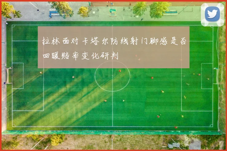 拉林面对卡塔尔防线射门脚感是否回暖赔率变化研判