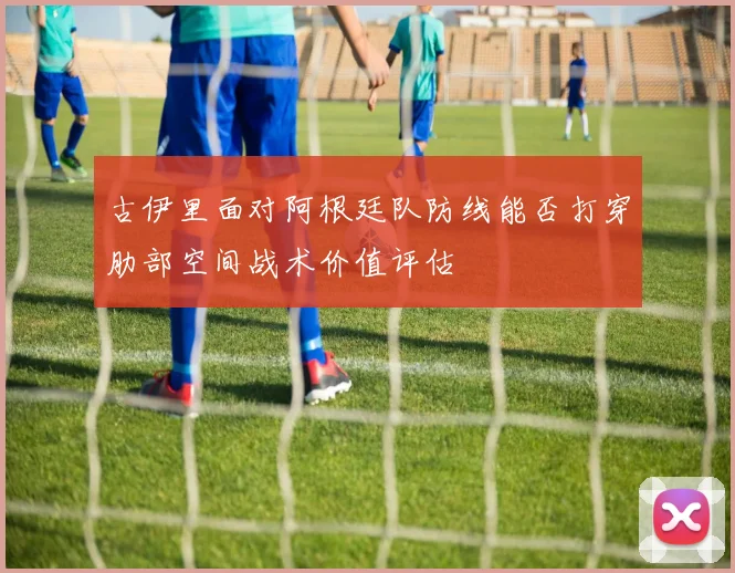 古伊里面对阿根廷队防线能否打穿肋部空间战术价值评估