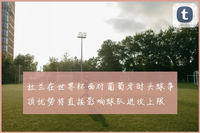 杜兰在世界杯面对葡萄牙时头球争顶优势将直接影响球队进攻上限