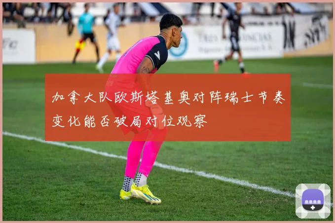 加拿大队欧斯塔基奥对阵瑞士节奏变化能否破局对位观察