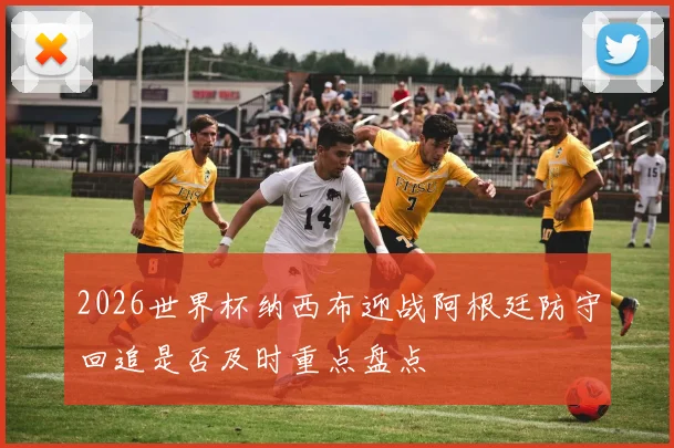 2026世界杯纳西布迎战阿根廷防守回追是否及时重点盘点