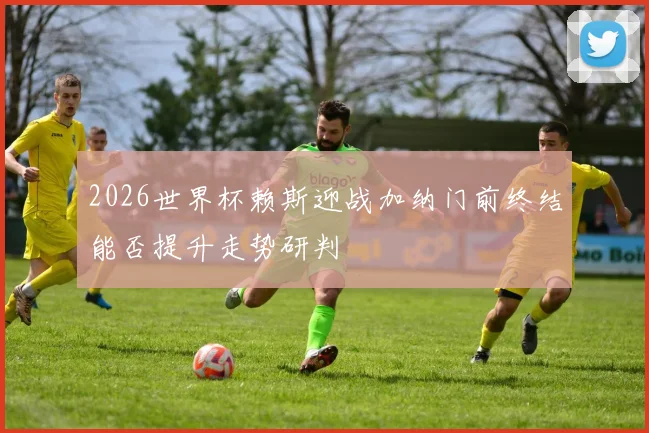 2026世界杯赖斯迎战加纳门前终结能否提升走势研判