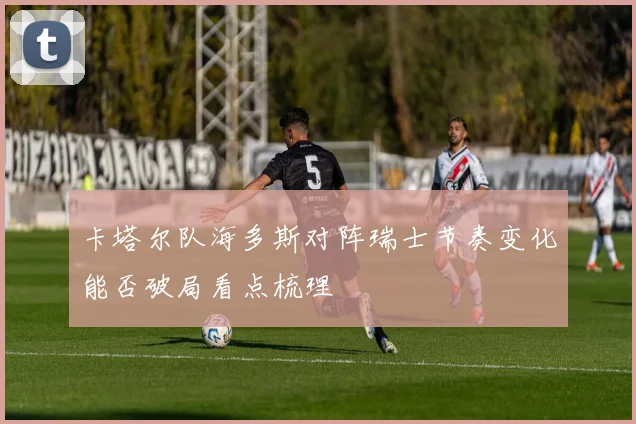 卡塔尔队海多斯对阵瑞士节奏变化能否破局看点梳理
