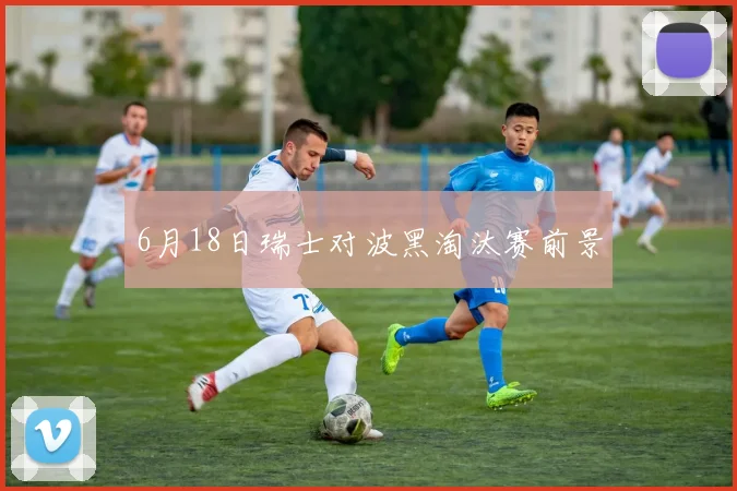 6月18日瑞士对波黑淘汰赛前景
