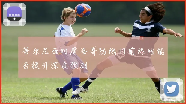 蒂尔尼面对摩洛哥防线门前终结能否提升深度预测