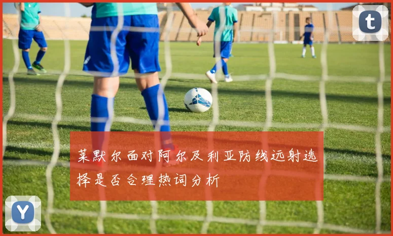 莱默尔面对阿尔及利亚防线远射选择是否合理热词分析